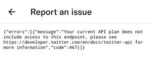 Report an issue {"errors" : [ {"message" : "Your current API plan does not include access to this endpoint, please see https://developer.twitter.com/en/docs/twitter-api for more information" , "code" :467}]}